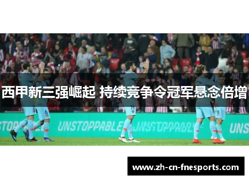 西甲新三强崛起 持续竞争令冠军悬念倍增 西甲新三强崛起 持续竞争令冠军悬念倍增