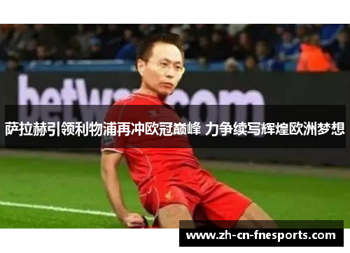 萨拉赫引领利物浦再冲欧冠巅峰 力争续写辉煌欧洲梦想 萨拉赫引领利物浦再冲欧冠巅峰 力争续写辉煌欧洲梦想