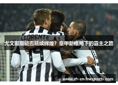 尤文图斯能否延续辉煌?意甲新格局下的霸主之路 尤文图斯能否延续辉煌?意甲新格局下的霸主之路