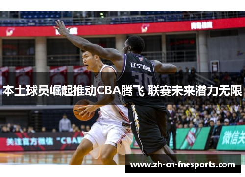 本土球员崛起推动CBA腾飞 联赛未来潜力无限 本土球员崛起推动CBA腾飞 联赛未来潜力无限