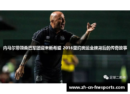 内马尔带领桑巴军团迎来新希望 2016里约奥运金牌背后的传奇故事 内马尔带领桑巴军团迎来新希望 2016里约奥运金牌背后的传奇故事