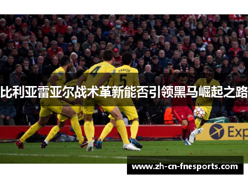 比利亚雷亚尔战术革新能否引领黑马崛起之路 比利亚雷亚尔战术革新能否引领黑马崛起之路