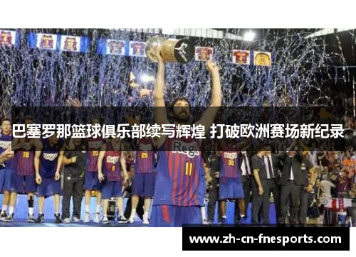 巴塞罗那篮球俱乐部续写辉煌 打破欧洲赛场新纪录 巴塞罗那篮球俱乐部续写辉煌 打破欧洲赛场新纪录