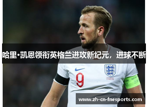 哈里·凯恩领衔英格兰进攻新纪元,进球不断 哈里·凯恩领衔英格兰进攻新纪元,进球不断