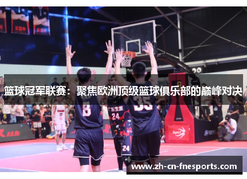 篮球冠军联赛:聚焦欧洲顶级篮球俱乐部的巅峰对决 篮球冠军联赛:聚焦欧洲顶级篮球俱乐部的巅峰对决