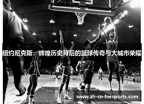 纽约尼克斯:辉煌历史背后的篮球传奇与大城市荣耀 纽约尼克斯:辉煌历史背后的篮球传奇与大城市荣耀