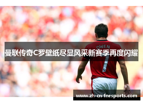 曼联传奇C罗壁纸尽显风采新赛季再度闪耀 曼联传奇C罗壁纸尽显风采新赛季再度闪耀
