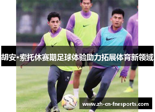胡安·索托休赛期足球体验助力拓展体育新领域 胡安·索托休赛期足球体验助力拓展体育新领域